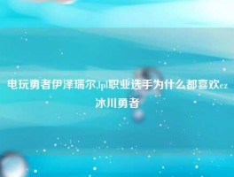 电玩勇者伊泽瑞尔,lpl职业选手为什么都喜欢ez冰川勇者