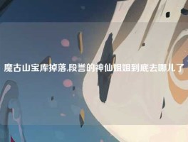 魔古山宝库掉落,段誉的神仙姐姐到底去哪儿了