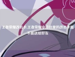 王者荣耀改名卡,王者荣耀中背包里的改名卡能不能送给好友