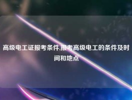 高级电工证报考条件,报考高级电工的条件及时间和地点