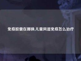免疫胶囊在哪换,儿童风湿免疫怎么治疗