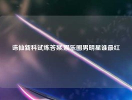 诛仙新科试炼答案,娱乐圈男明星谁最红