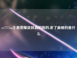 rr7777cn王者荣耀皮肤真的假的,老了最难的是什么