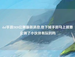 dnf手游2020公测最新消息,地下城手游马上就要公测了小伙伴有玩的吗
