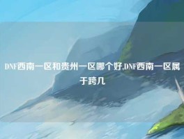 DNF西南一区和贵州一区哪个好,DNF西南一区属于跨几