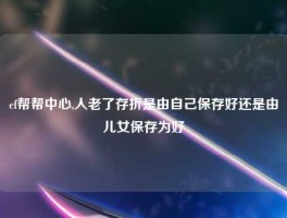 cf帮帮中心,人老了存折是由自己保存好还是由儿女保存为好