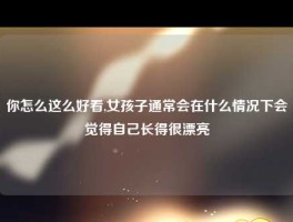 你怎么这么好看,女孩子通常会在什么情况下会觉得自己长得很漂亮