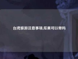 台湾旅游注意事项,瓜果可以带吗