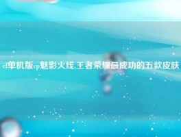 cf单机版cp魅影火线,王者荣耀最成功的五款皮肤