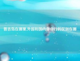 普吉岛在哪里,外国和国内自由行的区别在哪