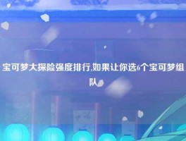 宝可梦大探险强度排行,如果让你选6个宝可梦组队