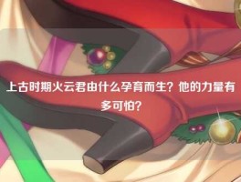 上古时期火云君由什么孕育而生？他的力量有多可怕？