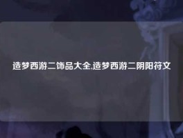 造梦西游二饰品大全,造梦西游二阴阳符文