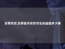 至尊传世,至尊蓝月传世寻宝祝福值多少满