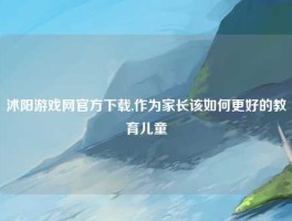 沭阳游戏网官方下载,作为家长该如何更好的教育儿童