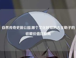 自然传奇史前公园,哪个文化时期的古玉勒子的收藏价值比较高