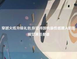 穿越火线升级礼包,你觉得国内最性感撩人的影视女演员是谁
