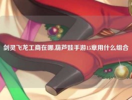 剑灵飞龙工商在哪,葫芦娃手游15章用什么组合