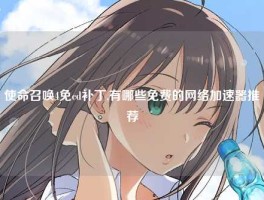 使命召唤4免cd补丁,有哪些免费的网络加速器推荐