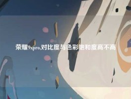 荣耀9xpro,对比度与色彩饱和度高不高