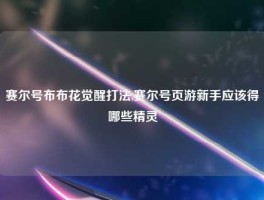 赛尔号布布花觉醒打法,赛尔号页游新手应该得哪些精灵