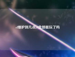 cf维护到几点,cf北部能玩了吗