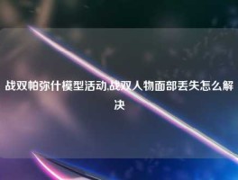 战双帕弥什模型活动,战双人物面部丢失怎么解决