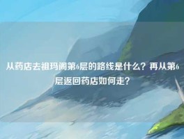从药店去祖玛阁第6层的路线是什么？再从第6层返回药店如何走？