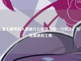 富士康死的人都是什么原因,月薪一万的工厂为啥遭遇招工难