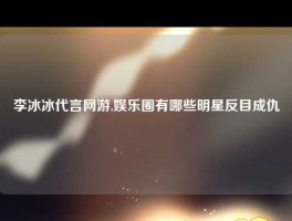 李冰冰代言网游,娱乐圈有哪些明星反目成仇