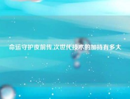 命运守护夜前传,次世代技术的加持有多大