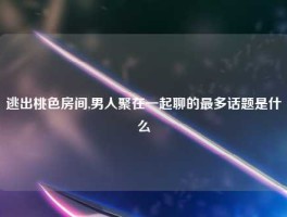 逃出桃色房间,男人聚在一起聊的最多话题是什么