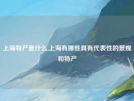 上海特产是什么,上海有哪些具有代表性的景观和特产