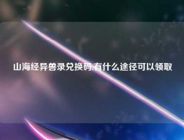 山海经异兽录兑换码,有什么途径可以领取